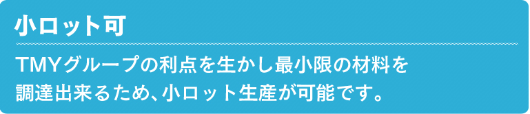 小ロット可 TMYグループの利点を生かし最小限の材料を調達出来るため、小ロット生産が可能です。