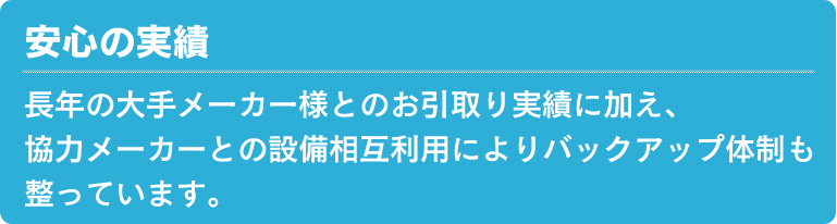 安心の実績 長年の大手メーカー様とのお引取り実績に加え、協力メーカーとの設備相互利用によりバックアップ体制も整っています。